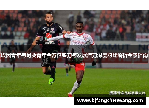 埃因青年与阿贾青年全方位实力与发展潜力深度对比解析全景指南